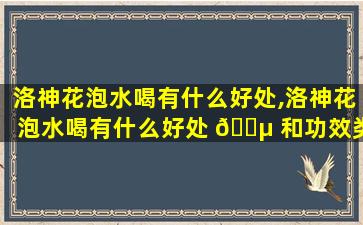 洛神花泡水喝有什么好处,洛神花泡水喝有什么好处 🐵 和功效类风湿患者可以喝吗